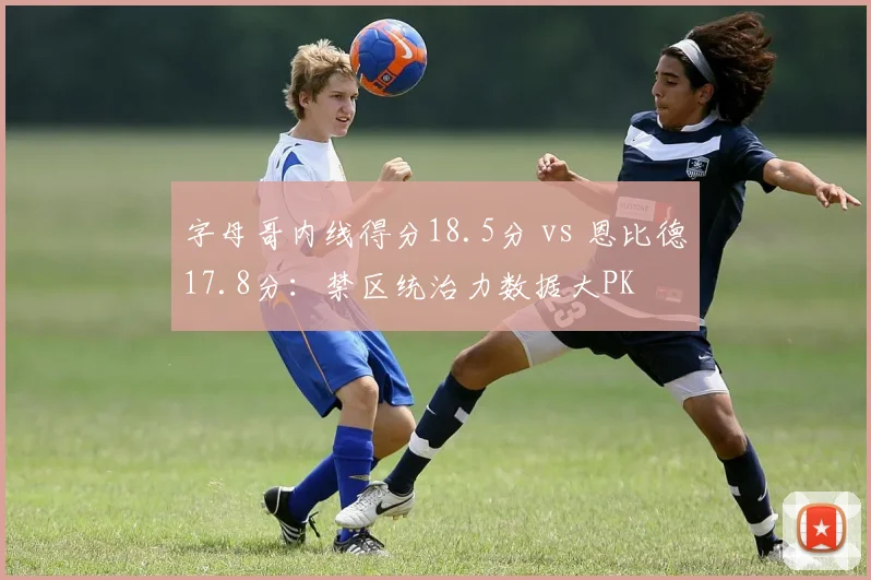 字母哥内线得分18.5分 vs 恩比德17.8分:禁区统治力数据大PK